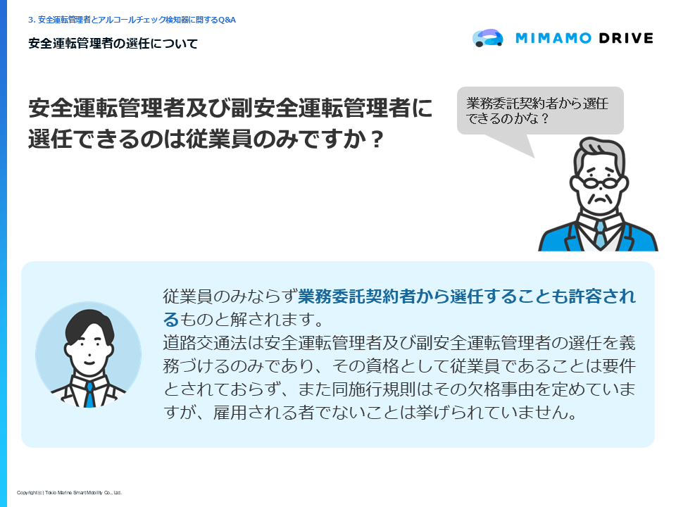 質問「安全運転管理者に選任できるのは従業員のみですか？」回答「従業員のみならず業務委託契約者から選任することも許容されるものと解されます。道路交通法は安全運転管理者の選任を義務づけるのみであり、その資格として従業員であることは要件とされておらず、また同施行規則はその欠格事由を定めていますが、雇用される者でないことは挙げられていません。」