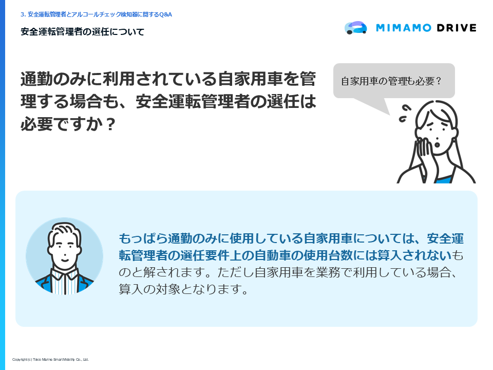 質問:「通勤のみに利用されている自家用車を管理する場合も、安全運転管理者の選任は必要ですか?」回答:「もっぱら通勤のみに使用している自家用車については、安全運転管理者の選任要件上の自動車の使用台数には算入されないものと解されます。ただし自家用車を業務で利用している場合、算入の対象となります。」